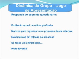 Dinâmica de Grupo – Jogo de Apresentação Responda ao seguinte questionário: Profissão actual ou última profissão Motivos para ingressar num processo desta natureza Expectativas em relação ao processo Se fosse um animal seria… Prato favorito 