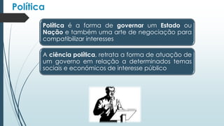 Política
Política é a forma de governar um Estado ou
Nação e também uma arte de negociação para
compatibilizar interesses
A ciência política, retrata a forma de atuação de
um governo em relação a determinados temas
sociais e económicos de interesse público
 