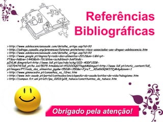 Referências
Bibliográficas
http://www.adolescenciaesaude.com/detalhe_artigo.asp?id=93
http://adroga.casadia.org/prevencao/fatores-protetores-risco-associados-uso-drogas-adolescencia.htm
http://www.adolescenciaesaude.com/detalhe_artigo.asp?id=93
http://www.google.pt/imgres?q=roda+dos+alimentos+2012&um=1&hl=pt-

PT&sa=N&biw=1440&bih=761&tbm=isch&tbnid=3vkPXn8cpZVLM:&imgrefurl=http://www.lidl.pt/cps/rde/xchg/SID-40DF1E081327D474/lidl_pt/hs.xsl/5075.htm&docid=tP22OOQ0Thqp6M&imgurl=http://www.lidl.pt/static_content/lidl_
pt/images/PT/roda_dos_alimentos.jpg&w=552&h=350&ei=FjraT__KEaKk0QWI7ZjMAg&zoom=1
http://www.gimnocedro.pt/conselhos_vs_10rec.htm
http://www.min-saude.pt/portal/conteudos/enciclopedia+da+saude/estilos+de+vida/tabagismo.htm
http://campus.fct.unl.pt/afr/ipa_0203/g28_tabaco/constituintes_do_tabaco.htm

Obrigado pela atenção!

 