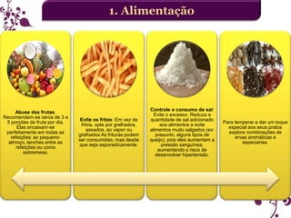 1. Alimentação

Abuse das frutas:
Recomendam-se cerca de 3 a
5 porções de fruta por dia.
Elas encaixam-se
perfeitamente em todas as
refeições: ao pequenoalmoço, lanches entre as
refeições ou como
sobremesa.

Evite os fritos: Em vez de
fritos, opte por grelhados,
assados, ao vapor ou
grelhados As frituras podem
ser consumidas, mas desde
que seja esporadicamente.

Controle o consumo de sal:
Evite o excesso. Reduza a
quantidade de sal adicionado
aos alimentos e evite
alimentos muito salgados (ex:
presunto, alguns tipos de
queijo), pois eles aumentam a
pressão sanguínea,
aumentando o risco de
desenvolver hipertensão.

Para temperar e dar um toque
especial aos seus pratos
explore combinações de
ervas aromáticas e
especiarias.

 