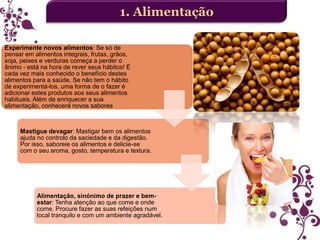 1. Alimentação
Experimente novos alimentos: Se só de
pensar em alimentos integrais, frutas, grãos,
soja, peixes e verduras começa a perder o
ânimo - está na hora de rever seus hábitos! É
cada vez mais conhecido o benefício destes
alimentos para a saúde. Se não tem o hábito
de experimentá-los, uma forma de o fazer é
adicionar estes produtos aos seus alimentos
habituais. Além de enriquecer a sua
alimentação, conhecerá novos sabores

Mastigue devagar: Mastigar bem os alimentos
ajuda no controlo da saciedade e da digestão.
Por isso, saboreie os alimentos e delicie-se
com o seu aroma, gosto, temperatura e textura.

Alimentação, sinónimo de prazer e bemestar: Tenha atenção ao que come e onde
come. Procure fazer as suas refeições num
local tranquilo e com um ambiente agradável.

 