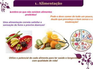 1. Alimentação
Lembre-se que não existem alimentos
proibidos!
Pode e deve comer de tudo um pouco,
desde que prevaleça o bom senso e a
moderação!
Uma alimentação correta satisfaz a
sensação de fome e previne doenças!

Utilize o potencial de cada alimento para ter saúde e longevidade
com qualidade de vida!

 