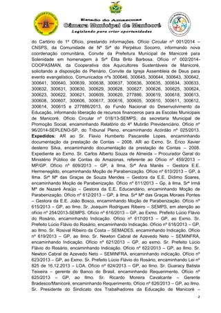 do Cartório do 1º Ofício, prestando informações. Ofício Circular nº 001/2014 –
CNSPS, da Comunidade de Nª Srª do Perpétuo Socorro, informando nova
coordenação comunitária. Convite da Prefeitura Municipal de Manicoré para
Solenidade em homenagem à Srª Élita Brito Barbosa. Ofício nº 002/2014COOPASMAN, da Cooperativa dos Aquicultores Sustentáveis de Manicoré,
solicitando a disposição do Plenário. Convite da Igreja Assembleia de Deus para
evento evangelístico. Comunicados nºs 300646, 300645, 300644, 300643, 300642,
300641, 300640, 300639, 300638, 300637, 300636, 300635, 300634, 300633,
300632, 300631, 300630, 300629, 300628, 300627, 300626, 300625, 300624,
300623, 300622, 300621, 300609, 300620, 277886, 300619, 300618, 300613,
300608, 300607, 300606, 300617, 300616, 300605, 300610, 300611, 300612,
300614, 300615 e 277886/2013, do Fundo Nacional do Desenvolvimento da
Educação, informando liberação de recursos financeiros para as Escolas Municipais
de Manicoré. Ofício Circular nº 018/13-SEMPS, da secretaria Municipal de
Promoção Social, encaminhando Relatório do 4º Mutirão Previdenciário. Ofício nº
96/2014-SEPLENO-SP, do Tribunal Pleno, encaminhando Acórdão nº 025/2013.
Expedidos: AR ao Sr. Flavio Humberto Pascarelle Lopes, encaminhando
documentação da prestação de Contas – 2008. AR ao Exmo. Sr. Érico Xavier
desterro Silva, encaminhando documentação da prestação de Contas – 2008.
Expediente ao Exmo. Sr. Carlos Alberto Souza de Almeida – Procurador Geral do
Ministério Público de Contas do Amazonas, referente ao Ofício nº 459/2013 –
MP/GP. Ofício nº 609/2013 – GP, à Ilma. Srª Ana Mariês – Gestora E.E.
Hermenegildo, encaminhando Moção de Parabenização. Ofício nº 610/2013 – GP, à
Ilma. Srª Mª das Graças de Souza Mendes – Gestora da E.E. Dídimo Soares,
encaminhando Moção de Parabenização. Ofício nº 611/2013 – Gp, à Ilma. Srª Irmã
Mª de Nazaré Araújo – Gestora da E.E. Educandário, encaminhando Moção de
Parabenização. Ofício nº 612/2013 – GP, à Ilma. Srª Mª das Graças Moraes Pontes
– Gestora da E.E. João Bosco, encaminhando Moção de Parabenização. Ofício nº
615/2013 – GP, ao Ilmo. Sr. Joaquim Rodrigues Ribeiro – SEMPS, em atenção ao
ofício nº 254/2013-SEMPS. Ofício nº 616/2013 – GP, ao Exmo. Prefeito Lúcio Flávio
do Rosário, encaminhando Indicação. Ofício nº 617/2013 – GP, ao Exmo. Sr.
Prefeito Lúcio Flávio do Rosário, encaminhando Indicação. Ofício nº 618/2013 – GP,
ao Ilmo. Sr. Rosival Ribeiro da Costa – SEMADES, encaminhando Indicação. Ofício
nº 619/2013 – GP, ao Ilmo. Sr. Newton Cabral de Azevedo Neto – SEMINFRA,
encaminhando Indicação. Ofício nº 621/2013 – GP, ao exmo. Sr. Prefeito Lúcio
Flávio do Rosário, encaminhando Indicação. Ofício nº 622/2013 – GP, ao Ilmo. Sr.
Newton Cabral de Azevedo Neto – SEMINFRA, encaminhando indicação. Ofício nº
623/2013 – GP, ao Exmo. Sr. Prefeito Lúcio Flávio do Rosário, encaminhando Lei nº
825 de 16.12.2013 – LOA. Ofício nº 624/2013 – GP, ao Ilmo. Sr. Guaracy Batista
Teixeira – gerente do Banco do Brasil, encaminhando Requerimento. Ofício nº
625/2013 – GP, ao Ilmo. Sr. Ricardo Moreira Cavalcante – Gerente
Bradesco/Manicoré, encaminhando Requerimento. Ofício nº 626/2013 – GP, ao Ilmo.
Sr. Presidente do Sindicato dos Trabalhadores da Educação de Manicoré –
2

 