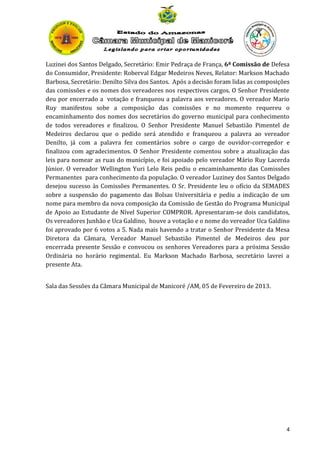 Luzinei dos Santos Delgado, Secretário: Emir Pedraça de França, 6ª Comissão de Defesa
do Consumidor, Presidente: Roberval Edgar Medeiros Neves, Relator: Markson Machado
Barbosa, Secretário: Denilto Silva dos Santos. Após a decisão foram lidas as composições
das comissões e os nomes dos vereadores nos respectivos cargos. O Senhor Presidente
deu por encerrado a votação e franqueou a palavra aos vereadores. O vereador Mario
Ruy manifestou sobe a composição das comissões e no momento requereu o
encaminhamento dos nomes dos secretários do governo municipal para conhecimento
de todos vereadores e finalizou. O Senhor Presidente Manuel Sebastião Pimentel de
Medeiros declarou que o pedido será atendido e franqueou a palavra ao vereador
Denilto, já com a palavra fez comentários sobre o cargo de ouvidor-corregedor e
finalizou com agradecimentos. O Senhor Presidente comentou sobre a atualização das
leis para nomear as ruas do município, e foi apoiado pelo vereador Mário Ruy Lacerda
Júnior. O vereador Wellington Yuri Lelo Reis pediu o encaminhamento das Comissões
Permanentes para conhecimento da população. O vereador Luziney dos Santos Delgado
desejou sucesso às Comissões Permanentes. O Sr. Presidente leu o ofício da SEMADES
sobre a suspensão do pagamento das Bolsas Universitária e pediu a indicação de um
nome para membro da nova composição da Comissão de Gestão do Programa Municipal
de Apoio ao Estudante de Nível Superior COMPROR. Apresentaram-se dois candidatos,
Os vereadores Junhão e Uca Galdino, houve a votação e o nome do vereador Uca Galdino
foi aprovado por 6 votos a 5. Nada mais havendo a tratar o Senhor Presidente da Mesa
Diretora da Câmara, Vereador Manuel Sebastião Pimentel de Medeiros deu por
encerrada presente Sessão e convocou os senhores Vereadores para a próxima Sessão
Ordinária no horário regimental. Eu Markson Machado Barbosa, secretário lavrei a
presente Ata.
Sala das Sessões da Câmara Municipal de Manicoré /AM, 05 de Fevereiro de 2013.

4

 