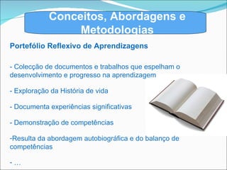 Conceitos, Abordagens e Metodologias Portefólio Reflexivo de Aprendizagens - Colecção de documentos e trabalhos que espelham o desenvolvimento e progresso na aprendizagem - Exploração da História de vida - Documenta experiências significativas - Demonstração de competências Resulta da abordagem autobiográfica e do balanço de competências … 