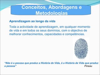 Conceitos, Abordagens e Metodologias Aprendizagem ao longo da vida Toda a actividade de aprendizagem, em qualquer momento de vida e em todos os seus domínios, com o objectivo de melhorar conhecimentos, capacidades e competências. “ Não é a pessoa que produz a História de Vida, é a História de Vida que produz a pessoa”   Pineau 