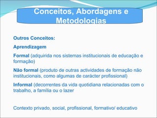 Outros Conceitos: Aprendizagem Formal  (adquirida nos sistemas institucionais de educação e formação) Não formal  (produto de outras actividades de formação não institucionais, como algumas de carácter profissional)  Informal  (decorrentes da vida quotidiana relacionadas com o trabalho, a família ou o lazer Contexto privado, social, profissional, formativo/ educativo Conceitos, Abordagens e Metodologias 
