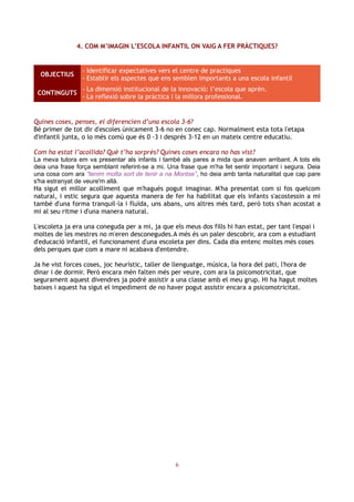 4. COM M’IMAGIN L’ESCOLA INFANTIL ON VAIG A FER PRÀCTIQUES?


                 - Identificar expectatives vers el centre de practiques
  OBJECTIUS
                 - Establir els aspectes que ens semblen importants a una escola infantil
                 - La dimensió institucional de la innovació: l’escola que aprèn.
 CONTINGUTS
                 - La reflexió sobre la pràctica i la millora professional.


Quines coses, penses, el diferencien d’una escola 3-6?
Bé primer de tot dir d'escoles únicament 3-6 no en conec cap. Normalment esta tota l'etapa
d'infantil junta, o lo més comú que és 0 -3 i després 3-12 en un mateix centre educatiu.

Com ha estat l’acollida? Què t’ha sorprès? Quines coses encara no has vist?
La meva tutora em va presentar als infants i també als pares a mida que anaven arribant. A tots els
deia una frase força semblant referint-se a mi. Una frase que m'ha fet sentir important i segura. Deia
una cosa com ara “tenim molta sort de tenir a na Montse”, ho deia amb tanta naturalitat que cap pare
s'ha estranyat de veure'm allà.
Ha sigut el millor acolliment que m'hagués pogut imaginar. M'ha presentat com si fos quelcom
natural, i estic segura que aquesta manera de fer ha habilitat que els infants s'acostessin a mi
també d'una forma tranquil·la i fluïda, uns abans, uns altres més tard, però tots s'han acostat a
mi al seu ritme i d'una manera natural.

L'escoleta ja era una coneguda per a mi, ja que els meus dos fills hi han estat, per tant l'espai i
moltes de les mestres no m'eren desconegudes.A més és un paler descobrir, ara com a estudiant
d'educació infantil, el funcionament d'una escoleta per dins. Cada dia entenc moltes més coses
dels perques que com a mare ni acabava d'entendre.

Ja he vist forces coses, joc heurístic, taller de llenguatge, música, la hora del pati, l'hora de
dinar i de dormir. Però encara mén falten més per veure, com ara la psicomotricitat, que
segurament aquest divendres ja podré assistir a una classe amb el meu grup. Hi ha hagut moltes
baixes i aquest ha sigut el impediment de no haver pogut assistir encara a psicomotricitat.




                                                  6
 