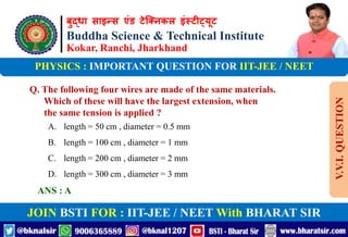 बुद्धा साइन्स एंड टेक्निकल इंस्टीट्यूट
Buddha Science & Technical Institute
Kokar, Ranchi, Jharkhand
JOIN BSTI FOR : IIT-JEE / NEET With BHARAT SIR
PHYSICS : IMPORTANT QUESTION FOR IIT-JEE / NEET
Q. The following four wires are made of the same materials.
Which of these will have the largest extension, when
the same tension is applied ?
A. length = 50 cm , diameter = 0.5 mm
B. length = 100 cm , diameter = 1 mm
C. length = 200 cm , diameter = 2 mm
D. length = 300 cm , diameter = 3 mm
ANS : A
V.V.I.
QUESTION
 