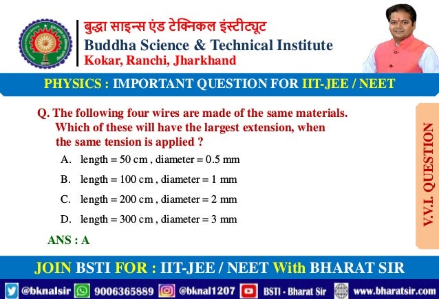 बुद्धा साइन्स एं ड टेक्निकल इंस्टीट्यूट
Buddha Science & Technical Institute
Kokar, Ranchi, Jharkhand
JOIN BSTI FOR : IIT-JEE / NEET With BHARAT SIR
PHYSICS : IMPORTANT QUESTION FOR IIT-JEE / NEET
Q. The following four wires are made of the same materials.
Which of these will have the largest extension, when
the same tension is applied ?
A. length = 50 cm , diameter = 0.5 mm
B. length = 100 cm , diameter = 1 mm
C. length = 200 cm , diameter = 2 mm
D. length = 300 cm , diameter = 3 mm
ANS : A
V.V.I.
QUESTION
 