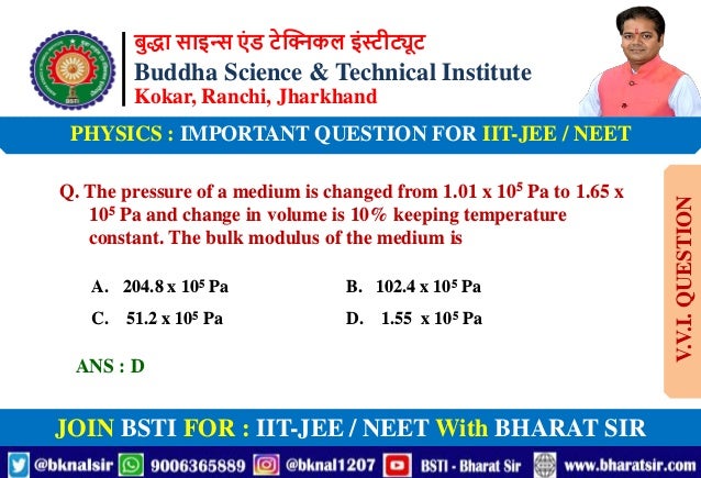 बुद्धा साइन्स एं ड टेक्निकल इंस्टीट्यूट
Buddha Science & Technical Institute
Kokar, Ranchi, Jharkhand
JOIN BSTI FOR : IIT-JEE / NEET With BHARAT SIR
PHYSICS : IMPORTANT QUESTION FOR IIT-JEE / NEET
Q. The pressure of a medium is changed from 1.01 x 105 Pa to 1.65 x
105 Pa and change in volume is 10% keeping temperature
constant. The bulk modulus of the medium is
A. 204.8 x 105 Pa B. 102.4 x 105 Pa
C. 51.2 x 105 Pa D. 1.55 x 105 Pa
ANS : D
V.V.I.
QUESTION
 