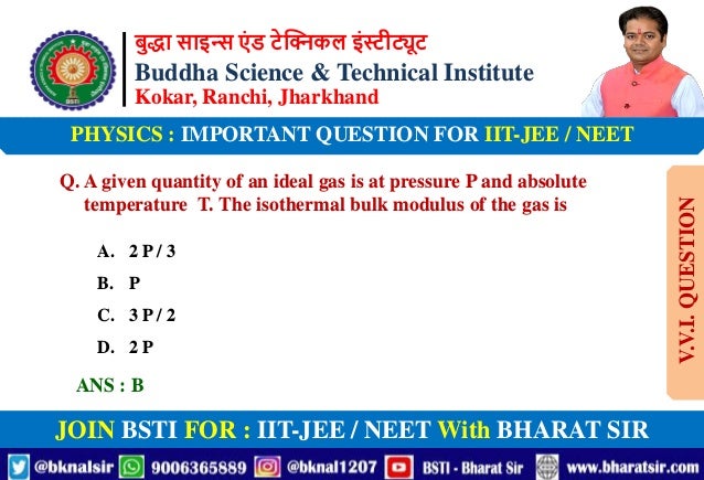 बुद्धा साइन्स एं ड टेक्निकल इंस्टीट्यूट
Buddha Science & Technical Institute
Kokar, Ranchi, Jharkhand
JOIN BSTI FOR : IIT-JEE / NEET With BHARAT SIR
PHYSICS : IMPORTANT QUESTION FOR IIT-JEE / NEET
Q. A given quantity of an ideal gas is at pressure P and absolute
temperature T. The isothermal bulk modulus of the gas is
A. 2 P / 3
B. P
C. 3 P / 2
D. 2 P
ANS : B
V.V.I.
QUESTION
 