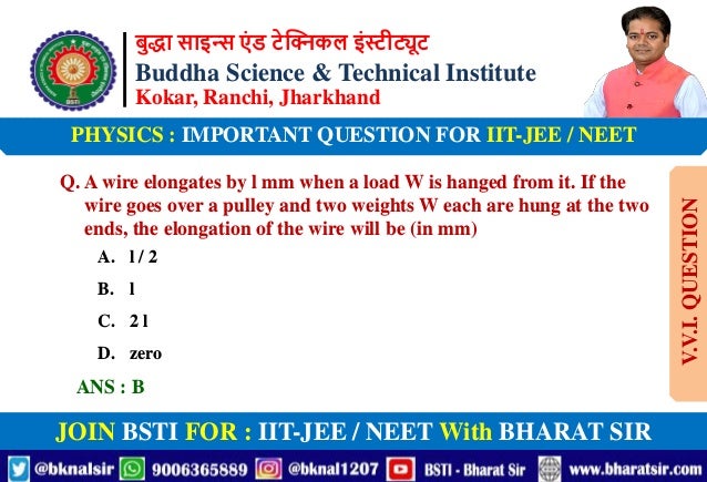 बुद्धा साइन्स एं ड टेक्निकल इंस्टीट्यूट
Buddha Science & Technical Institute
Kokar, Ranchi, Jharkhand
JOIN BSTI FOR : IIT-JEE / NEET With BHARAT SIR
PHYSICS : IMPORTANT QUESTION FOR IIT-JEE / NEET
Q. A wire elongates by l mm when a load W is hanged from it. If the
wire goes over a pulley and two weights W each are hung at the two
ends, the elongation of the wire will be (in mm)
A. l / 2
B. l
C. 2 l
D. zero
ANS : B
V.V.I.
QUESTION
 