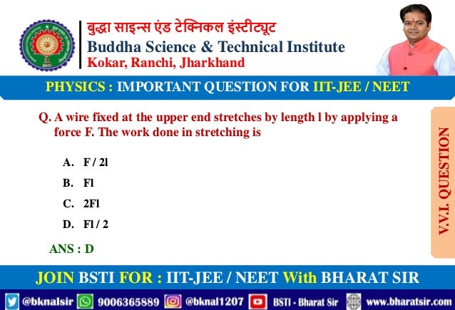 बुद्धा साइन्स एं ड टेक्निकल इंस्टीट्यूट
Buddha Science & Technical Institute
Kokar, Ranchi, Jharkhand
JOIN BSTI FOR : IIT-JEE / NEET With BHARAT SIR
PHYSICS : IMPORTANT QUESTION FOR IIT-JEE / NEET
Q. A wire fixed at the upper end stretches by length l by applying a
force F. The work done in stretching is
A. F / 2l
B. Fl
C. 2Fl
D. Fl / 2
ANS : D
V.V.I.
QUESTION
 