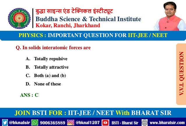 बुद्धा साइन्स एं ड टेक्निकल इंस्टीट्यूट
Buddha Science & Technical Institute
Kokar, Ranchi, Jharkhand
JOIN BSTI FOR : IIT-JEE / NEET With BHARAT SIR
PHYSICS : IMPORTANT QUESTION FOR IIT-JEE / NEET
Q. In solids interatomic forces are
A. Totally repulsive
B. Totally attractive
C. Both (a) and (b)
D. None of these
ANS : C
V.V.I.
QUESTION
 