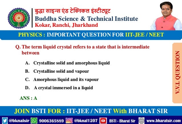 बुद्धा साइन्स एं ड टेक्निकल इंस्टीट्यूट
Buddha Science & Technical Institute
Kokar, Ranchi, Jharkhand
JOIN BSTI FOR : IIT-JEE / NEET With BHARAT SIR
PHYSICS : IMPORTANT QUESTION FOR IIT-JEE / NEET
Q. The term liquid crystal refers to a state that is intermediate
between
A. Crystalline solid and amorphous liquid
B. Crystalline solid and vapour
C. Amorphous liquid and its vapour
D. A crystal immersed in a liquid
ANS : A
V.V.I.
QUESTION
 