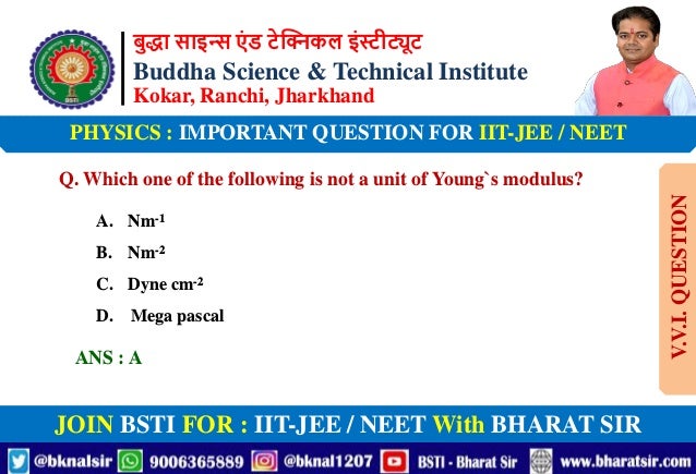बुद्धा साइन्स एं ड टेक्निकल इंस्टीट्यूट
Buddha Science & Technical Institute
Kokar, Ranchi, Jharkhand
JOIN BSTI FOR : IIT-JEE / NEET With BHARAT SIR
PHYSICS : IMPORTANT QUESTION FOR IIT-JEE / NEET
Q. Which one of the following is not a unit of Young`s modulus?
A. Nm-1
B. Nm-2
C. Dyne cm-2
D. Mega pascal
ANS : A
V.V.I.
QUESTION
 