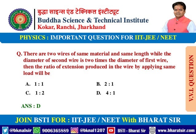 बुद्धा साइन्स एं ड टेक्निकल इंस्टीट्यूट
Buddha Science & Technical Institute
Kokar, Ranchi, Jharkhand
JOIN BSTI FOR : IIT-JEE / NEET With BHARAT SIR
PHYSICS : IMPORTANT QUESTION FOR IIT-JEE / NEET
Q. There are two wires of same material and same length while the
diameter of second wire is two times the diameter of first wire,
then the ratio of extension produced in the wire by applying same
load will be
A. 1 : 1 B. 2 : 1
C. 1 : 2 D. 4 : 1
ANS : D
V.V.I.
QUESTION
 