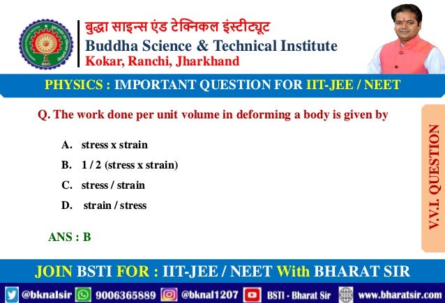 बुद्धा साइन्स एं ड टेक्निकल इंस्टीट्यूट
Buddha Science & Technical Institute
Kokar, Ranchi, Jharkhand
JOIN BSTI FOR : IIT-JEE / NEET With BHARAT SIR
PHYSICS : IMPORTANT QUESTION FOR IIT-JEE / NEET
Q. The work done per unit volume in deforming a body is given by
A. stress x strain
B. 1 / 2 (stress x strain)
C. stress / strain
D. strain / stress
ANS : B
V.V.I.
QUESTION
 