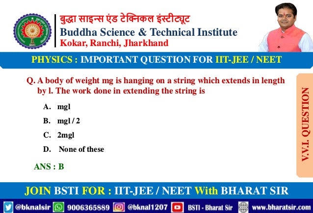 बुद्धा साइन्स एं ड टेक्निकल इंस्टीट्यूट
Buddha Science & Technical Institute
Kokar, Ranchi, Jharkhand
JOIN BSTI FOR : IIT-JEE / NEET With BHARAT SIR
PHYSICS : IMPORTANT QUESTION FOR IIT-JEE / NEET
Q. A body of weight mg is hanging on a string which extends in length
by l. The work done in extending the string is
A. mgl
B. mgl / 2
C. 2mgl
D. None of these
ANS : B
V.V.I.
QUESTION
 
