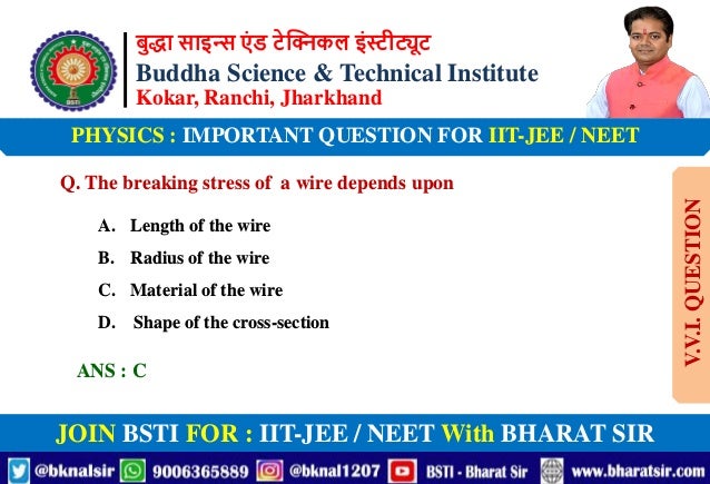 बुद्धा साइन्स एं ड टेक्निकल इंस्टीट्यूट
Buddha Science & Technical Institute
Kokar, Ranchi, Jharkhand
JOIN BSTI FOR : IIT-JEE / NEET With BHARAT SIR
PHYSICS : IMPORTANT QUESTION FOR IIT-JEE / NEET
Q. The breaking stress of a wire depends upon
A. Length of the wire
B. Radius of the wire
C. Material of the wire
D. Shape of the cross-section
ANS : C
V.V.I.
QUESTION
 
