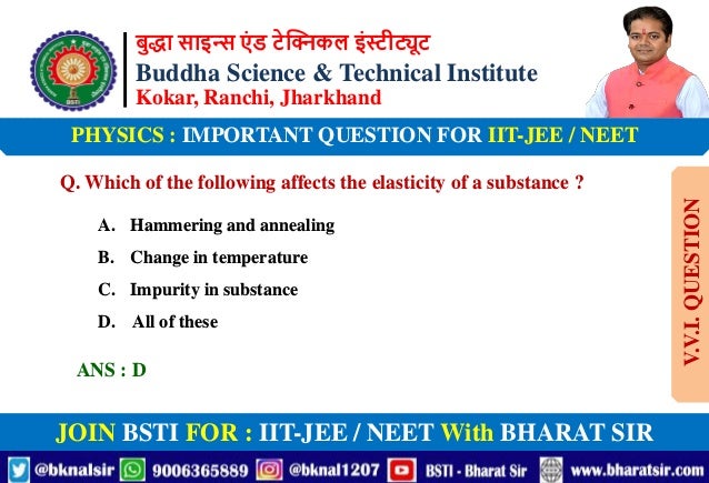बुद्धा साइन्स एं ड टेक्निकल इंस्टीट्यूट
Buddha Science & Technical Institute
Kokar, Ranchi, Jharkhand
JOIN BSTI FOR : IIT-JEE / NEET With BHARAT SIR
PHYSICS : IMPORTANT QUESTION FOR IIT-JEE / NEET
Q. Which of the following affects the elasticity of a substance ?
A. Hammering and annealing
B. Change in temperature
C. Impurity in substance
D. All of these
ANS : D
V.V.I.
QUESTION
 