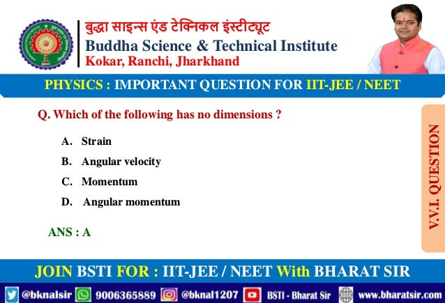 बुद्धा साइन्स एं ड टेक्निकल इंस्टीट्यूट
Buddha Science & Technical Institute
Kokar, Ranchi, Jharkhand
JOIN BSTI FOR : IIT-JEE / NEET With BHARAT SIR
PHYSICS : IMPORTANT QUESTION FOR IIT-JEE / NEET
Q. Which of the following has no dimensions ?
A. Strain
B. Angular velocity
C. Momentum
D. Angular momentum
ANS : A
V.V.I.
QUESTION
 