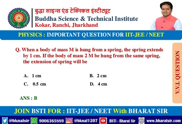 बुद्धा साइन्स एं ड टेक्निकल इंस्टीट्यूट
Buddha Science & Technical Institute
Kokar, Ranchi, Jharkhand
JOIN BSTI FOR : IIT-JEE / NEET With BHARAT SIR
PHYSICS : IMPORTANT QUESTION FOR IIT-JEE / NEET
Q. When a body of mass M is hung from a spring, the spring extends
by 1 cm. If the body of mass 2 M be hung from the same spring,
the extension of spring will be
A. 1 cm B. 2 cm
C. 0.5 cm D. 4 cm
ANS : B
V.V.I.
QUESTION
 