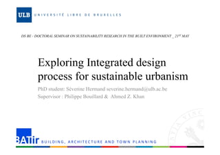 DS BE - DOCTORAL SEMINAR ON SUSTAINABILITY RESEARCH IN THE BUILT ENVIRONMENT _ 21ST MAY 
Exploring Integrated design 
process for sustainable urbanism 
PhD student: Séverine Hermand severine.hermand@ulb.ac.be 
Supervisor : Philippe Bouillard & Ahmed Z. Khan 
B U I L D I N G ,  ARC H I T EC T U R E AND TOWN P L A N N I N G 
 