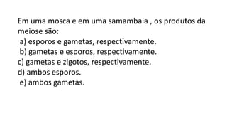 Em uma mosca e em uma samambaia , os produtos da
meiose são:
a) esporos e gametas, respectivamente.
b) gametas e esporos, respectivamente.
c) gametas e zigotos, respectivamente.
d) ambos esporos.
e) ambos gametas.
 