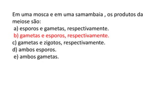 Em uma mosca e em uma samambaia , os produtos da
meiose são:
a) esporos e gametas, respectivamente.
b) gametas e esporos, respectivamente.
c) gametas e zigotos, respectivamente.
d) ambos esporos.
e) ambos gametas.
 