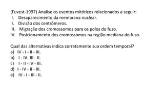 (Fuvest-1997) Analise os eventos mitóticos relacionados a seguir:
I. Desaparecimento da membrana nuclear.
II. Divisão dos centrômeros.
III. Migração dos cromossomos para os polos do fuso.
IV. Posicionamento dos cromossomos na região mediana do fuso.
Qual das alternativas indica corretamente sua ordem temporal?
a) IV - I - II - III.
b) I - IV- III - II.
c) I - II - IV - III.
d) I - IV - II - III.
e) IV - I - III - II.
 