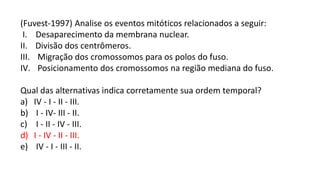 (Fuvest-1997) Analise os eventos mitóticos relacionados a seguir:
I. Desaparecimento da membrana nuclear.
II. Divisão dos centrômeros.
III. Migração dos cromossomos para os polos do fuso.
IV. Posicionamento dos cromossomos na região mediana do fuso.
Qual das alternativas indica corretamente sua ordem temporal?
a) IV - I - II - III.
b) I - IV- III - II.
c) I - II - IV - III.
d) I - IV - II - III.
e) IV - I - III - II.
 