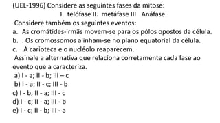 (UEL-1996) Considere as seguintes fases da mitose:
I. telófase II. metáfase III. Anáfase.
Considere também os seguintes eventos:
a. As cromátides-irmãs movem-se para os pólos opostos da célula.
b. . Os cromossomos alinham-se no plano equatorial da célula.
c. A carioteca e o nucléolo reaparecem.
Assinale a alternativa que relaciona corretamente cada fase ao
evento que a caracteriza.
a) I - a; II - b; III – c
b) I - a; II - c; III - b
c) I - b; II - a; III - c
d) I - c; II - a; III - b
e) I - c; II - b; III - a
 