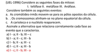 (UEL-1996) Considere as seguintes fases da mitose:
I. telófase II. metáfase III. Anáfase.
Considere também os seguintes eventos:
a. As cromátides-irmãs movem-se para os pólos opostos da célula.
b. . Os cromossomos alinham-se no plano equatorial da célula.
c. A carioteca e o nucléolo reaparecem.
Assinale a alternativa que relaciona corretamente cada fase ao
evento que a caracteriza.
a) I - a; II - b; III – c
b) I - a; II - c; III - b
c) I - b; II - a; III - c
d) I - c; II - a; III - b
e) I - c; II - b; III - a
 