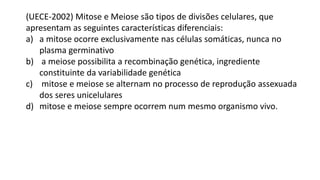 (UECE-2002) Mitose e Meiose são tipos de divisões celulares, que
apresentam as seguintes características diferenciais:
a) a mitose ocorre exclusivamente nas células somáticas, nunca no
plasma germinativo
b) a meiose possibilita a recombinação genética, ingrediente
constituinte da variabilidade genética
c) mitose e meiose se alternam no processo de reprodução assexuada
dos seres unicelulares
d) mitose e meiose sempre ocorrem num mesmo organismo vivo.
 