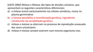 (UECE-2002) Mitose e Meiose são tipos de divisões celulares, que
apresentam as seguintes características diferenciais:
a) a mitose ocorre exclusivamente nas células somáticas, nunca no
plasma germinativo
b) a meiose possibilita a recombinação genética, ingrediente
constituinte da variabilidade genética
c) mitose e meiose se alternam no processo de reprodução assexuada
dos seres unicelulares
d) mitose e meiose sempre ocorrem num mesmo organismo vivo.
 