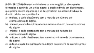 (FGV - SP-2009) Gêmeos univitelinos ou monozigóticos são aqueles
formados a partir de um único zigoto, o qual se divide em blastômeros
que permanecem separados e se desenvolvem em dois indivíduos. A
divisão celular em questão é a :
a) meiose, e cada blastômero tem a metade do número de
cromossomos do zigoto.
b) meiose, e cada blastômero tem o mesmo número de cromossomos
do zigoto.
c) mitose, e cada blastômero tem a metade do número de
cromossomos do zigoto.
d) mitose, e cada blastômero tem o mesmo número de cromossomos
do zigoto.
e) mitose, e cada blastômero tem o dobro do número de cromossomos
do zigoto.
 