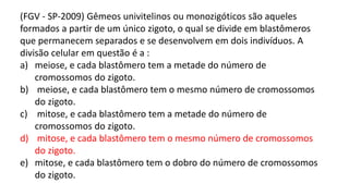 (FGV - SP-2009) Gêmeos univitelinos ou monozigóticos são aqueles
formados a partir de um único zigoto, o qual se divide em blastômeros
que permanecem separados e se desenvolvem em dois indivíduos. A
divisão celular em questão é a :
a) meiose, e cada blastômero tem a metade do número de
cromossomos do zigoto.
b) meiose, e cada blastômero tem o mesmo número de cromossomos
do zigoto.
c) mitose, e cada blastômero tem a metade do número de
cromossomos do zigoto.
d) mitose, e cada blastômero tem o mesmo número de cromossomos
do zigoto.
e) mitose, e cada blastômero tem o dobro do número de cromossomos
do zigoto.
 
