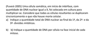 (Fuvest-2005) Uma célula somática, em início de intérfase, com
quantidade de DNA nuclear igual a X, foi colocada em cultura para
multiplicar-se. Considere que todas as células resultantes se duplicaram
sincronicamente e que não houve morte celular.
a) Indique a quantidade total de DNA nuclear ao final da 1ª, da 2ª- e da
3ª- divisões mitóticas.
b) b) Indique a quantidade de DNA por célula na fase inicial de cada
mitose.
 