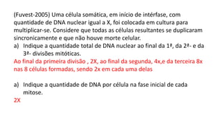 (Fuvest-2005) Uma célula somática, em início de intérfase, com
quantidade de DNA nuclear igual a X, foi colocada em cultura para
multiplicar-se. Considere que todas as células resultantes se duplicaram
sincronicamente e que não houve morte celular.
a) Indique a quantidade total de DNA nuclear ao final da 1ª, da 2ª- e da
3ª- divisões mitóticas.
Ao final da primeira divisão , 2X, ao final da segunda, 4x,e da terceira 8x
nas 8 células formadas, sendo 2x em cada uma delas
a) Indique a quantidade de DNA por célula na fase inicial de cada
mitose.
2X
 