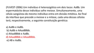 (FUVEST-2006) Um indivíduo é heterozigótico em dois locos: AaBb. Um
espermatócito desse indivíduo sofre meiose. Simultaneamente, uma
célula sangüínea do mesmo indivíduo entra em divisão mitótica. Ao final
da interfase que precede a meiose e a mitose, cada uma dessas células
terá, respectivamente, a seguinte constituição genética:
a) AaBb e AaBb.
b) AaBb e AAaaBBbb.
c) AAaaBBbb e AaBb.
d) AAaaBBbb e AAaaBBbb.
e) AB e AaBb.
 