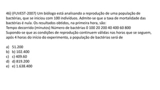 46) (FUVEST-2007) Um biólogo está analisando a reprodução de uma população de
bactérias, que se iniciou com 100 indivíduos. Admite-se que a taxa de mortalidade das
bactérias é nula. Os resultados obtidos, na primeira hora, são:
Tempo decorrido (minutos) Número de bactérias 0 100 20 200 40 400 60 800
Supondo-se que as condições de reprodução continuem válidas nas horas que se seguem,
após 4 horas do início do experimento, a população de bactérias será de
a) 51.200
b) b) 102.400
c) c) 409.60
d) d) 819.200
e) e) 1.638.400
 