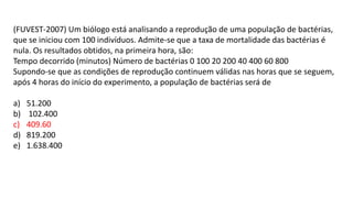 (FUVEST-2007) Um biólogo está analisando a reprodução de uma população de bactérias,
que se iniciou com 100 indivíduos. Admite-se que a taxa de mortalidade das bactérias é
nula. Os resultados obtidos, na primeira hora, são:
Tempo decorrido (minutos) Número de bactérias 0 100 20 200 40 400 60 800
Supondo-se que as condições de reprodução continuem válidas nas horas que se seguem,
após 4 horas do início do experimento, a população de bactérias será de
a) 51.200
b) 102.400
c) 409.60
d) 819.200
e) 1.638.400
 