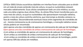 (UFSCar-2005) Células eucarióticas diplóides em interfase foram colocadas para se dividir
em um tubo de ensaio contendo meio de cultura, no qual os nucleotídeos estavam
marcados radiativamente. Essas células completaram todo um ciclo mitótico, ou seja,
cada uma delas originou duas células filhas. As células filhas foram transferidas para um
novo meio de cultura, no qual os nucleotídeos não apresentavam marcação radiativa,
porém o meio de cultura continha colchicina, que interrompe as divisões celulares na
fase de metáfase. Desconsiderando eventuais trocas entre segmentos de cromátides de
um mesmo cromossomo ou de cromossomos homólogos, a marcação radiativa nessas
células poderia ser encontrada:
a)em apenas uma das cromátides de apenas um cromossomo de cada par de homólogos
b)em apenas uma das cromátides de ambos cromossomos de cada par de homólogos.
c) em ambas as cromátides de apenas um cromossomo de cada par de homólogos.
d) em ambas as cromátides de ambos cromossomos de cada par de homólogos.
e) em ambas as cromátides de ambos cromossomos de cada par de homólogos, porém
em apenas 50% das células em metáfase.
 