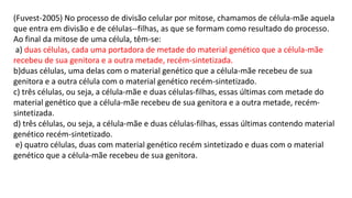 (Fuvest-2005) No processo de divisão celular por mitose, chamamos de célula-mãe aquela
que entra em divisão e de células--filhas, as que se formam como resultado do processo.
Ao final da mitose de uma célula, têm-se:
a) duas células, cada uma portadora de metade do material genético que a célula-mãe
recebeu de sua genitora e a outra metade, recém-sintetizada.
b)duas células, uma delas com o material genético que a célula-mãe recebeu de sua
genitora e a outra célula com o material genético recém-sintetizado.
c) três células, ou seja, a célula-mãe e duas células-filhas, essas últimas com metade do
material genético que a célula-mãe recebeu de sua genitora e a outra metade, recém-
sintetizada.
d) três células, ou seja, a célula-mãe e duas células-filhas, essas últimas contendo material
genético recém-sintetizado.
e) quatro células, duas com material genético recém sintetizado e duas com o material
genético que a célula-mãe recebeu de sua genitora.
 