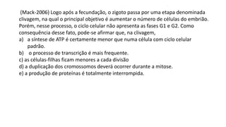 (Mack-2006) Logo após a fecundação, o zigoto passa por uma etapa denominada
clivagem, na qual o principal objetivo é aumentar o número de células do embrião.
Porém, nesse processo, o ciclo celular não apresenta as fases G1 e G2. Como
consequência desse fato, pode-se afirmar que, na clivagem,
a) a síntese de ATP é certamente menor que numa célula com ciclo celular
padrão.
b) o processo de transcrição é mais frequente.
c) as células-filhas ficam menores a cada divisão
d) a duplicação dos cromossomos deverá ocorrer durante a mitose.
e) a produção de proteínas é totalmente interrompida.
 