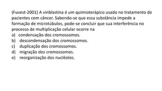 (Fuvest-2001) A vinblastina é um quimioterápico usado no tratamento de
pacientes com câncer. Sabendo-se que essa substância impede a
formação de microtúbulos, pode-se concluir que sua interferência no
processo de multiplicação celular ocorre na
a) condensação dos cromossomos.
b) descondensação dos cromossomos.
c) duplicação dos cromossomos.
d) migração dos cromossomos.
e) reorganização dos nucléolos.
 