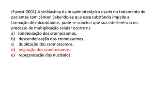 (Fuvest-2001) A vinblastina é um quimioterápico usado no tratamento de
pacientes com câncer. Sabendo-se que essa substância impede a
formação de microtúbulos, pode-se concluir que sua interferência no
processo de multiplicação celular ocorre na
a) condensação dos cromossomos.
b) descondensação dos cromossomos.
c) duplicação dos cromossomos.
d) migração dos cromossomos.
e) reorganização dos nucléolos.
 