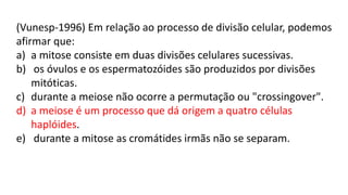 (Vunesp-1996) Em relação ao processo de divisão celular, podemos
afirmar que:
a) a mitose consiste em duas divisões celulares sucessivas.
b) os óvulos e os espermatozóides são produzidos por divisões
mitóticas.
c) durante a meiose não ocorre a permutação ou "crossingover".
d) a meiose é um processo que dá origem a quatro células
haplóides.
e) durante a mitose as cromátides irmãs não se separam.
 